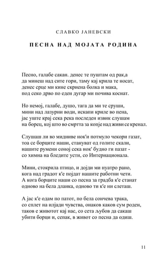 СЛАВКО ЈАНЕВСКИ

   ПЕСНА НАД МОЈАТА РОДИНА




Песно, галабе сакан. денес те пуштам од рак,а
да минеш над сите гори, таму кај крила те носат,
денес срце ми кине скриена болка и мака,
под секо дрво по еден дугар ми почива коснат.

Но немој, галабе, душо, тага да ми те сруши,
мини над лазурни води, искапи криле во пена,
јас уште крај сека река последен извик слушам
на борец, кој што во смртта за копје над живи се кренал.

Слушаш ли во мидниве нок'и потмуло чекори газат,
тоа се борците наши, стануват од голите скали,
нашите румени соној сека нок' будно ги пазат -
со химна на бледите усти, со Интернационала.

Мини, стокрила птицо, и дојди ми нуатро рано,
кога над градот к'е појдат нашите работни чети.
А кога борците наши со песна за градба к'е станат
одново на бела дланка, одново ти к'е ни слеташ.

А јас к'е одам по патот, по бела сончева трака,
со сплет на илјади чувства, онаков каков сум роден,
таков е животот кај нас, со сета љубов да сакаш
убити борци и, сепак, в живот со песна да одиш.




                                                     11
 