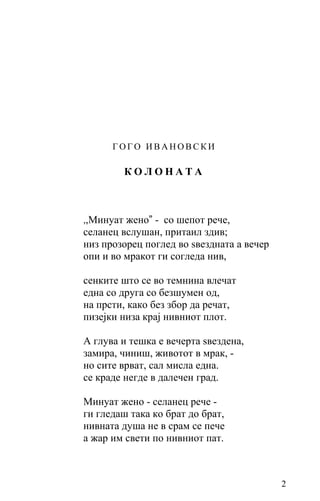 ГОГО ИВАНОВСКИ

        КОЛОНАТА



,,Минуат жено” - со шепот рече,
селанец вcлушaн, притаил здив;
низ прозорец поглед во ѕвездната a вечер
опи и во мракот ги согледа нив,

сенките што се вo темнина влечат
една со друга со безшумен од,
на прсти, како без збор да речат,
пизејки низа крај нивниот плот.

A глува и тешка е вечерта ѕвездена,
замира, чиниш, животот в мрак, -
но сите врват, сал мислa еднa.
се краде негде в далечен град.

Минуат жено - селанец рече -
ги гледаш така ко брат до брат,
нивната душа не в срам се пече
а жар им свети по нивниот пат.



                                           2
 