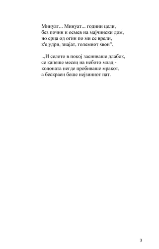 Минуат... Минуат... години цели,
без почин и осмев на мајчински дом,
но срца од огин по ми се врели,
к'е удри, знајат, големиот ѕвон".

..,И селото в покој засинваше длабок,
се капеше месец на небото млад -
колоната негде пробиваше мракот,
а бескраен беше нејзиниот пат.




                                        3
 
