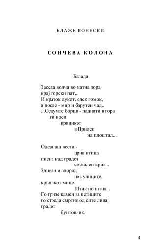 БЛАЖЕ КОНЕСКИ



  СОНЧЕВА КОЛОНА



              Балада

Заседа волча во матна зора
крај горски пат,..
И краток лукот, одек гомок,
a после - мир и барутен чад...
...Седумте борци - паднати в гора
     ги носи
          крвникот
               в Прилеп
                     на плоштад...

Одеднаш веста -
              црна птица
писна над градот
              со жален крик...
Здивен и злорад
              низ улиците,
крвникот мине.
              Штик по штик...
Го гризе камен за петиците
го стрела смртно од сите лица
градот
         бунтовник.



                                     4
 