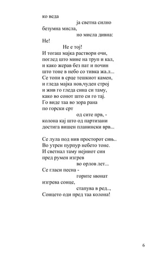 ко веда
               ја светна силно
безумна мисла,
               но мисла дивна:
Не!
         Не е тој!
И тогаш мајка раствори очи,
поглед што мине на труп и кал,
и како жерав без пат и почин
што тоне в небо со тивка жа.л...
Се топи в срце тешкиот камен,
и гледа мајка нов,чуден строј
и жив го гледа сина си таму,
како во сонот што си го тај.
Го виде таа во зора рана
по горски срт
               од сите прв, -
колона кај што од партизани
достига вишен планински врв...

Се лула пoд нив просторот сињ..
Во утрен пурпур небето тоне.
И светнал таму нејниот син
пред румен изгрев
               во орлов лет...
Се гласи песна -
               горите ѕвонат
изгрева сонце,
               стапува в ред..,
Сонцето оди пред таа колона!




                                   6
 