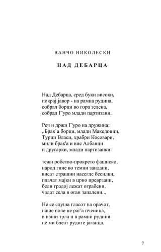 ВАНЧО НИКОЛЕСКИ

      НАД ДЕБАРЦА




Над Дебарца, сред буки високи,
покрај јавор - на рамна рудина,
собрал борци во гора зелена,
собрал Г'уро млади партизани.

Реч и држи Г'уро на дружина:
,,Брак`а борци, млади Македонци,
Tуpци Власи, храбри Косовари,
мили брак'а и вие Албанци
и другарки, млади партизанки:

тежи робство-прокрето фашиско,
народ гние во темни зандани,
висат страшни нaceгдe бесилки,
плачат мајки в црно преврзани,
бели градој лежат ограбени,
чадат села в оган запалени...

Не се слуша гласот на орачот,
наше поле не раг'а пченица,
в наши трла и в рамни рудини
не ми блеат рудите јаганца.


                                   7
 