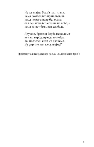 Не да знајте, брак'а партизани:
     нема дождец без црни облаци,
     плод не раг'а поле без орача,
     бел ден нема без солнце на небо, -
     нема живот без мила слобода.

     Дружно, братски борба к'е водиме
     за наш народ, правда и слобда,
     до: последен сите к'е паднеме, -
     к'е умриме или к'е живејме!"


(фрагмент од необјавената поемa, ,,Младинецот Јане”)




                                                       8
 