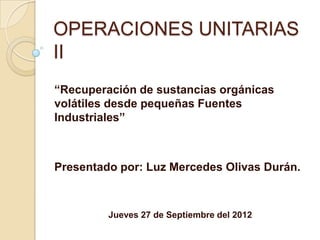 OPERACIONES UNITARIAS
II
“Recuperación de sustancias orgánicas
volátiles desde pequeñas Fuentes
Industriales”



Presentado por: Luz Mercedes Olivas Durán.



         Jueves 27 de Septiembre del 2012
 