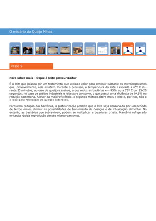 O mistério do Queijo Minas
Intro 10070402 080503 0601
Passo 9
09
Para saber mais - O que é leite pasteurizado?
É o leite que passou por um tratamento que utiliza o calor para diminuir bastante os microorganismos
que, provavelmente, nele existem. Durante o processo, a temperatura do leite é elevada a 65º C du-
rante 30 minutos, no caso de queijos caseiros, o que reduz as bactérias em 95%, ou a 75º C por 15-20
segundos, no caso de queijos industriais e leite para consumo, o que possui uma eficiência de 99,5% na
redução bacteriana. Apesar da maior eficiência, o segundo método altera mais o leite e, por isso, não é
o ideal para fabricação de queijos saborosos.
Porque há redução das bactérias, a pasteurização permite que o leite seja conservado por um período
de tempo maior, diminui as possibilidades de transmissão de doenças e de intoxicação alimentar. No
entanto, as bactérias que sobrevivem, podem se multiplicar e deteriorar o leite. Mantê-lo refrigerado
evitará a rápida reprodução desses microorganismos.
várias experiências, um só lugar
 