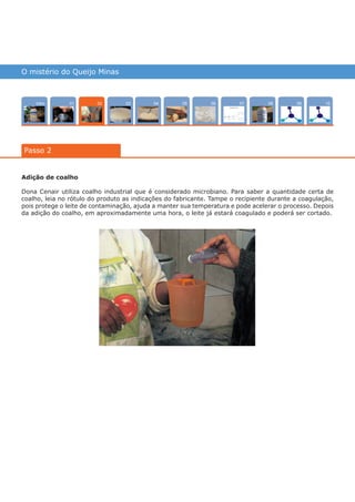 O mistério do Queijo Minas
Intro 100704 080503 090601
Passo 2
02
Adição de coalho
Dona Cenair utiliza coalho industrial que é considerado microbiano. Para saber a quantidade certa de
coalho, leia no rótulo do produto as indicações do fabricante. Tampe o recipiente durante a coagulação,
pois protege o leite de contaminação, ajuda a manter sua temperatura e pode acelerar o processo. Depois
da adição do coalho, em aproximadamente uma hora, o leite já estará coagulado e poderá ser cortado.
várias experiências, um só lugar
 
