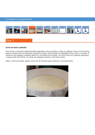 O mistério do Queijo Minas
Intro 10070402 0805 090601
Passo 3
03
Corte do leite coalhado
Para cortar a massa formada pelo leite coagulado, utilize uma faca, colher ou palheta. Faça um movimento
sobre a massa como se estivesse cortando um bolo. Isso facilitará a separação entre o soro e a massa. O
tamanho dos pedaços cortados definirá a consistência do queijo: Se você cortar em pedaços pequenos,
o queijo será mais firme, se cortar em pedaços maiores, será mais macio.
Após o corte da massa, espere cerca de 30 minutos para continuar o procedimento.
várias experiências, um só lugar
 