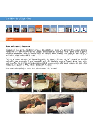 O mistério do Queijo Minas
Intro 100702 080503 090601
Passo 4
04
Separando o soro do queijo
Coloque um pano poroso (pode ser um pano de prato limpo) sobre uma peneira. Embaixo da peneira,
insira uma bacia para recolher o soro. Despeje o leite coalhado e cortado sobre o pano. Junte as pontas
do pano e aperte seu conteúdo com as mãos, até retirar a maior parte do soro. Atenção: Nessa etapa, é
importante o uso de máscara e luvas.
Coloque a massa resultante na forma de queijo. Um pedaço de cano de PVC cortado do tamanho
pretendido para seu queijo é uma boa opção, pois não dá cheiro e não enferruja. Nesse caso, utilize
uma superfície lisa e limpa como apoio para modelá-lo. Acrescente sal a gosto e aperte até que esteja
modelado. Se quiser, ao final, cubra o queijo com mais sal.
Para melhores explicações sobre esse procedimento veja o vídeo.
várias experiências, um só lugar
 