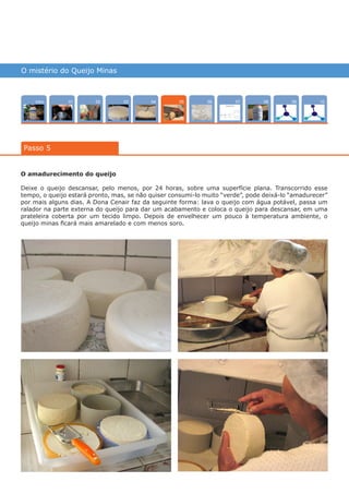 O mistério do Queijo Minas
Intro 10070402 0803 090601
Passo 5
05
O amadurecimento do queijo
Deixe o queijo descansar, pelo menos, por 24 horas, sobre uma superfície plana. Transcorrido esse
tempo, o queijo estará pronto, mas, se não quiser consumi-lo muito “verde”, pode deixá-lo “amadurecer”
por mais alguns dias. A Dona Cenair faz da seguinte forma: lava o queijo com água potável, passa um
ralador na parte externa do queijo para dar um acabamento e coloca o queijo para descansar, em uma
prateleira coberta por um tecido limpo. Depois de envelhecer um pouco à temperatura ambiente, o
queijo minas ficará mais amarelado e com menos soro.
várias experiências, um só lugar
 