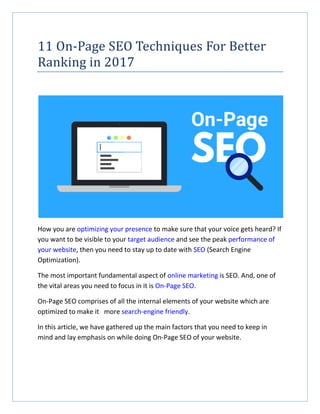 11 On-Page SEO Techniques For Better
Ranking in 2017
How you are optimizing your presence to make sure that your voice gets heard? If
you want to be visible to your target audience and see the peak performance of
your website, then you need to stay up to date with SEO (Search Engine
Optimization).
The most important fundamental aspect of online marketing is SEO. And, one of
the vital areas you need to focus in it is On-Page SEO.
On-Page SEO comprises of all the internal elements of your website which are
optimized to make it more search-engine friendly.
In this article, we have gathered up the main factors that you need to keep in
mind and lay emphasis on while doing On-Page SEO of your website.
 