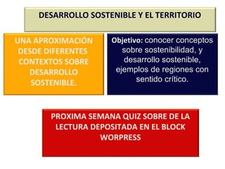 DESARROLLO SOSTENIBLE Y EL TERRITORIO 
UNA APROXIMACIÓN 
DESDE DIFERENTES 
CONTEXTOS SOBRE 
DESARROLLO 
SOSTENIBLE. 
Objetivo: conocer conceptos 
sobre sostenibilidad, y 
desarrollo sostenible, 
ejemplos de regiones con 
sentido crítico. 
PROXIMA SEMANA QUIZ SOBRE DE LA 
LECTURA DEPOSITADA EN EL BLOCK 
WORPRESS 
 