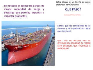 Bahia Malaga es un Puerto de aguas 
Se necesita el acceso de barcos de profundas por naturaleza 
mayor capacidad de carga y 
QUE PASO? 
descarga que permita exportar e 
importar productos Fue declarado PARQUE NATURAL 
Siendo que las condiciones de su 
entorno y de capacidad era aptas 
para intervenir. 
QUE TIPO DE INTERES HAY AL 
INTERIOR DEL GOBIERNO AL TOMAR 
ESTA DECISIÓN; QUE FAVORECE A 
ANTIOQUIA? 
 