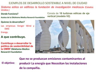 EJEMPLOS DE DESARROLLO SOSTENIBLE A NIVEL DE CIUDAD 
Sistema eólico en edificios la fundación de investigación medica(de Estados 
Unidos ) 
Donde Funciona? 
Azotea de la Oklahoma Medica Research Foundation 
Quienes lo desarrollan? 
Las empresas Venger Wind y 
SWG 
Energy. 
A que contribuye. 
El objetivo: 
Consta de 18 turbinas eólicas de eje 
vertical (modelo V2) 
Contribuye a desarrollar la 
política de sostenibilidad de 
la OMRF Oklahoma Medica 
Research Foundation 
Que no se produzcan emisiones contaminantes al 
producir La energía que Necesitan las instalaciones 
de la compañia. 
 