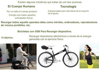 Existen algunas iniciativas que tratan de unir dos acciones 
El Cuerpo Humano Tecnología 
Por un lado el cuerpo produce 
Energía con todas aquellas 
actividades físicas 
Indispensable para vida diaria de la mayoría 
de la gente. 
Recargar todos aquello aparatos tales como móviles, ordenadores, reproductores 
de música portátiles, etc. 
Bicicletas con USB Para Recargar dispositivo. 
Recargar dispositivos electrónicos a través de la energía 
generada con el ejercicio físico. El objetivo: 
 