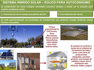 SISTEMA HIBRIDO SOLAR – EOLICO PARA AUTOCONSUMO 
La combinación de varias energías renovables presenta ventajas y puede ser la solución para 
resolver problemas como: 
1. Intermitencia de la energía procedente del Sol 2. Intermitencia del viento. 
Se está experimentando con prototipos de instalaciones que obtienen energía mediante ambas 
fuentes renovables. 
Parque 
experimental de 
Coll Formic, 
Seva 
(Barcelona), 
Placas solares 
fotovoltaicas 
sobre tejado 
Una micro 
turbina eólica. 
El sistema se controla a 
través de un sistema de 
transmisión de datos; 
junto a una serie de 
protecciones 
integradas, permiten 
producir una energía de 
calidad y hacen que la 
instalación sea 
eficiente, fiable y segura 
 