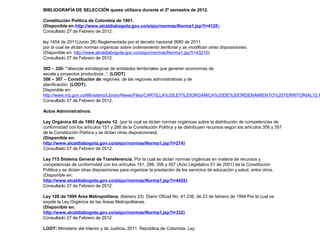 BIBLIOGRAFÍA DE SELECCIÓN quese utilizara durante el 2º semestre de 2012. 
Constitución Política de Colombia de 1991. 
(Disponible en:http://www.alcaldiabogota.gov.co/sisjur/normas/Norma1.jsp?i=4125) 
Consultado 27 de Febrero de 2012. 
ley 1454 de 2011(Junio 28) Reglamentada por el decreto nacional 3680 de 2011. 
por la cual se dictan normas orgánicas sobre ordenamiento territorial y se modifican otras disposiciones. 
(Disponible en: http://www.alcaldiabogota.gov.co/sisjur/normas/Norma1.jsp?i=43210) 
Consultado 27 de Febrero de 2012. 
302 – 320- “alianzas estratégicas de entidades territoriales que generen economías de 
escala y proyectos productivos..”. (LOOT) 
306 – 307 – Constitución de regiones. de las regiones administrativas y de 
planificación. (LOOT). 
Disponible en: 
http://www.mij.gov.co/Ministerio/Library/News/Files/CARTILLA%20LEY%20ORGANICA%20DE%20ORDENAMIENTO%20TERRITORIAL72.PDF 
Consultado 27 de Febrero de 2012. 
Actos Administrativos: 
Ley Orgánica 60 de 1993 Agosto 12. (por la cual se dictan normas orgánicas sobre la distribución de competencias de 
conformidad con los artículos 151 y 288 de la Constitución Política y se distribuyen recursos según los artículos 356 y 357 
de la Constitución Política y se dictan otras disposiciones). 
(Disponible en: 
http://www.alcaldiabogota.gov.co/sisjur/normas/Norma1.jsp?i=274) 
Consultado 27 de Febrero de 2012. 
Ley 715 Sistema General de Transferencia. Por la cual se dictan normas orgánicas en materia de recursos y 
competencias de conformidad con los artículos 151, 288, 356 y 357 (Acto Legislativo 01 de 2001) de la Constitución 
Política y se dictan otras disposiciones para organizar la prestación de los servicios de educación y salud, entre otros. 
(Disponible en: 
http://www.alcaldiabogota.gov.co/sisjur/normas/Norma1.jsp?i=4452) 
Consultado 27 de Febrero de 2012. 
Ley 128 de 1994 Área Metropolitana. (febrero 23) Diario Oficial No. 41.236, de 23 de febrero de 1994 Por la cual se 
expide la Ley Orgánica de las Áreas Metropolitanas. 
(Disponible en: 
http://www.alcaldiabogota.gov.co/sisjur/normas/Norma1.jsp?i=332) 
Consultado 27 de Febrero de 2012. 
LOOT: Ministerio del Interior y de Justicia, 2011. República de Colombia. Ley 
 