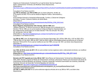 Orgánica de Ordenamiento Territorial Por La Cual Se Dictan Normas Orgánicas 
Sobre Ordenamiento Territorial y Se Modifican Otras Disposiciones. 
(Disponible en: 
http://www.mij.gov.co/Ministerio/Library/News/Files/CARTILLA%20LEY%20ORGANICA%20DE%20ORDENAMIENTO%20TERRITORIAL72.PDF 
) 
Consultado 27 de Febrero de 2012. 
Ley 768 los distritos. Ley 768 de 2002 (julio 31) Diario Oficial No. 44.893, de 
07 de agosto de 2002. Por la cual se adopta el Régimen Político, Administrativo y 
Fiscal 
de los Distritos Portuario e Industrial de Barranquilla, Turístico y Cultural de Cartagena 
de Indias y Turístico, Cultural e Histórico de Santa Marta. 
(Disponible en: 
http://www.secretariasenado.gov.co/senado/basedoc/ley/2002/ley_0768_2002.html) 
Consultado 27 de Febrero de 2012. 
Nuevo Régimen departamental 1222. Decreto 1222 de 1986 (abril 
18)Diario Oficial No. 37.498 de 6 de junio de 1986 De acuerdo con lo ordenado por el 
Decreto 1736 de 1986, por el cual se expide el Código de Régimen Departamental, con 
las modificaciones introducidas por el citado Decreto 1736 a los artículos 194, 200 y 
201 del Decreto 1222 de 1986. 
(Disponible en: http://www.alcaldiabogota.gov.co/sisjur/normas/Norma1.jsp?i=6100) 
Consultado 27 de Febrero de 2012. 
Ley 388 de 1997 (Julio 18) Reglamentada por los Decretos Nacionales 150 y 507de 1999; 932 y 1337 de 2002; 975 y 
1788 de 2004; 973 de 2005; 3600 de 2007; 4065 de 2008; 2190 de 2009;Reglamentada parcialmente por el Decreto 
Nacional 1160 de 2010. Por la cual se modifica la Ley 9 de 1989, y la Ley 2 de 1991 y se dictan otras disposiciones. 
Disponible en: 
http://www.alcaldiabogota.gov.co/sisjur/normas/Norma1.jsp?i=39327#0 
Consultado 27 de Febrero de 2012. 
Ley 1454, del 28 de Junio de 2011. Por la cual se dictan normas orgánicas sobre: ordenamiento territorial y se modifican 
otras disposiciones. 
(Disponible en: http://www.secretariasenado.gov.co/senado/basedoc/ley/2011/ley_1454_2011.html) 
Consultado 27 de Febrero de 2012. 
Revisión del POT regulado por la ley 388 de 1997. Serie Planes de Ordenamiento Territorial Guía Metodológica 1 y 2, 
2004_2005. Revisión y Ajuste de Planes de Ordenamiento Territorial. Información Práctica para formulación De planes de 
ordenamiento territorial Ministerio de Ambiente, Vivienda y Desarrollo Territorial Viceministerio de Vivienda y Desarrollo 
Territorial. Dirección de Desarrollo Territorial República de Colombia. 
(Disponible en: http://www.cortolima.gov.co/SIGAM/Series/Series08.pdf 
http://www.minambiente.gov.co/Puerta/destacado/vivienda/gestion_ds_municipal/Series/Series10.pdf) 
Consultado 27 de Febrero de 2012. 
LEY 902 de 2004 (Julio 26) Por la cual se adicionan algunos artículos de la Ley 388 de 1997 y se dictan otras 
disposiciones. 
 