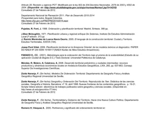 Articulo 28. Revisión y vigencia POT. Modificado por la ley 902 de 204.Decretos Nacionales. 2079 de 2003 y 4002 de 
2004. (Disponible en: http://www.alcaldiabogota.gov.co/sisjur/normas/Norma1.jsp?i=14310) 
Consultado 27 de Febrero de 2012. 
Departamento Nacional de Planeación 2011. Plan de Desarrollo 2010-2014 
Prosperidad para todos. Bogotá Colombia. 
http://www.dnp.gov.co/PND/PND20102014.aspx 
Consultado 27 de Febrero de 2012. 
Pujadas, R; Font, J. 1998. Ordenación y planificación territorial. Madrid, Síntesis. 399 pp. 
J.Bian Mcloughlin. 1971. Planificación urbana y regional enfoque De Sistemas, Instituto De Estudios Administración 
Local 2ª edición. 373 pp 
J, Ramón Menéndez de Luarca Navia Osorio, 2005. El lenguaje de la construcción territorial. Ciudad y Territorio. 
Estudios Territoriales, XXXVII (144). 
Josep Pont Vidal. 2009. Planificación territorial en la Amazonía Oriental: de los modelos teóricos al diagnostico. PAPER 
DO NAEA Nº 244 ISSN 15169111(NAEA Núcleo de Altos Estudios Amazónicos). 
PARADO D., CC. (2001). Metodología para la ordenación del Territorio bajo el prisma de la sostenibilidad (Estudio de su 
aplicación Ciudad de Bogota D.C.) Tesis Doctoral. Universitat Politécnica de Catalunya. 
Méndez, R; Melero, A; Calatrava, A. 2008. Desarrollo territorial policéntrico y ciudades intermedias: recursos 
productivos y dinámicas económicas locales en Andalucía Estudios Geográficos, LXIX, 265, pp. 637-663, Consejo 
Superior De Investigaciones Científicas. 
Zoido Naranjo, F. (Sin fecha). Modelos De Ordenación Territorial. Departamento de Geografía Física y Análisis 
Geográfico Regional Universidad de Sevilla. 
Zoido Naranjo, F. (Sin fecha) Geografía y Ordenación Del Territorio. Reproducido de: Íber, Didáctica de las ciencias 
sociales. Geografía e Historia, Barcelona: nº 16, abril 1998. Nuevas fronteras de los contenidos geográficos, p. 19-31. 
Scripta Vetera edición electrónica de trabajos publicados sobre geografía y ciencias sociales. (Disponible en: 
http://www.ub.edu/geocrit/sv-77.htm) 
Consultado 27 de Febrero de 2012. 
Zoido Naranjo, F. (Sin fecha). Territorialidad y Gobierno del Territorio, Hacia Una Nueva Cultura Política. Departamento 
de Geografía Física y Análisis Geográfico Regional Universidad de Sevilla. 
Romero H; Vásquez A. 2005. Pertinencia y significado del ordenamiento territorial en 
 