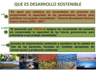 QUE ES DESARROLLO SOSTENIBLE 
1 DEF 
“El desarrollo que VINCULA/ asegura las necesidades del presente 
sin comprometer la capacidad de las futuras generaciones para 
enfrentarse a sus propias necesidades". 
proceso de mejoramiento sostenido y equitativo de la calidad de 
vida de las personas, fundado en medidas apropiadas de 
conservación y protección ambiental. 
2.-DEF 
“Es aquel que satisface las necesidades del presente sin 
comprometer la capacidad de las generaciones futuras para 
satisfacer sus propias necesidades” ”Informe Brundtland Nuestro 
Futuro Común (ONU, 1987)” 
3.-DEF 
 