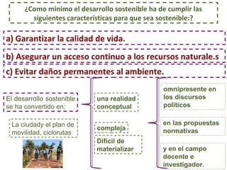 ¿Como minimo el desarrollo sostenible ha de cumplir las 
siguientes características para que sea sostenible:? 
a) Garantizar la calidad de vida. 
b) Asegurar un acceso continuo a los recursos naturale.s 
c) Evitar daños permanentes al ambiente. 
El desarrollo sostenible 
se ha convertido en: 
una realidad 
conceptual 
compleja 
Difícil de 
materializar 
omnipresente en 
los discursos 
políticos 
en las propuestas 
normativas 
y en el campo 
docente e 
investigador. 
La ciudady el plan de 
movilidad, ciclorutas 
 