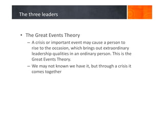 The three leaders
• The Great Events Theory
– A crisis or important event may cause a person to
rise to the occasion, which brings out extraordinary
leadership qualities in an ordinary person. This is the
Great Events Theory.
– We may not known we have it, but through a crisis it
comes together
 