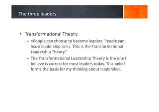 The three leaders
• Transformational Theory
– •People can choose to become leaders. People can
learn leadership skills. This is the Transformational
Leadership Theory.”
– The Transformational Leadership Theory is the one I
believe is correct for most leaders today. This belief
forms the basis for my thinking about leadership.
 