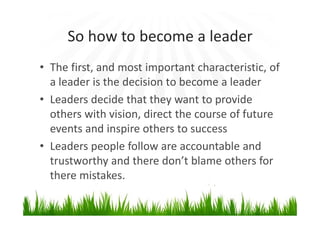 So how to become a leader
• The first, and most important characteristic, of
a leader is the decision to become a leader
• Leaders decide that they want to provide
others with vision, direct the course of future
events and inspire others to success
• Leaders people follow are accountable and
trustworthy and there don’t blame others for
there mistakes.
 
