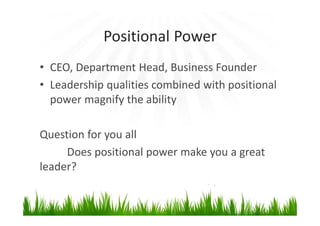 Positional Power
• CEO, Department Head, Business Founder
• Leadership qualities combined with positional
power magnify the ability
Question for you all
Does positional power make you a great
leader?
 