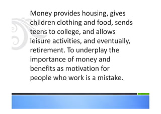 Money provides housing, gives
children clothing and food, sends
teens to college, and allows
leisure activities, and eventually,
retirement. To underplay the
importance of money and
benefits as motivation for
people who work is a mistake.
 