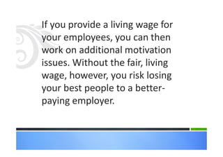 If you provide a living wage for
your employees, you can then
work on additional motivation
issues. Without the fair, living
wage, however, you risk losing
your best people to a better-
paying employer.
 