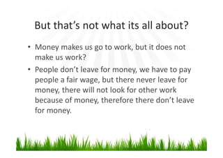 But that’s not what its all about?
• Money makes us go to work, but it does not
make us work?
• People don’t leave for money, we have to pay
people a fair wage, but there never leave for
money, there will not look for other work
because of money, therefore there don’t leave
for money.
 