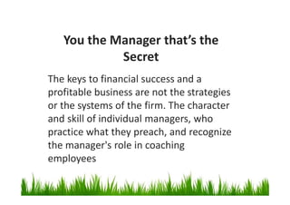 You the Manager that’s the
Secret
The keys to financial success and a
profitable business are not the strategies
or the systems of the firm. The character
and skill of individual managers, who
practice what they preach, and recognize
the manager's role in coaching
employees
 