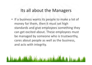 Its all about the Managers
• If a business wants its people to make a lot of
money for them, then it must set high
standards and give employees something they
can get excited about. These employees must
be managed by someone who is trustworthy,
cares about people as well as the business,
and acts with integrity.
 