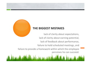 THE BIGGEST MISTAKES
lack of clarity about expectations,
lack of clarity about earning potential,
lack of feedback about performance,
failure to hold scheduled meetings, and
failure to provide a framework within which the employee
perceives he can succeed.
 