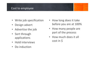 Cost to employee
• Write job specification
• Design advert
• Advertise the job
• Sort through
applications
• Hold interviews
• Do induction
• How long does it take
before you are at 100%
• How many people are
part of the process
• How much does it all
cost in $
 