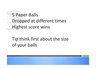 5 Paper Balls
Dropped at different times
Highest score wins
Tip think first about the size
of your balls
 