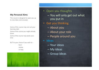 My Personal Aims
• Open you thoughts
– You will only get out what
you put in
• Get you thinking
– About you
– About your role
– People around you
• Ideas
– Your ideas
– My ideas
– Group ideas
This course is designed to open you up
to new ideas and concepts
Some of this course may not suit your
learning style
Some of the course you might already
know
Some of the course may waste your
time
BUT its your choice if you wish to: -
learn
review
or help
 