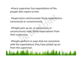 •Every supervisor has expectations of the
people who report to him.
•Supervisors communicate these expectations
consciously or unconsciously.
•People pick up on, or consciously or
unconsciously read, these expectations from
their supervisor.
•People perform in ways that are consistent
with the expectations they have picked up on
from the supervisor.
 