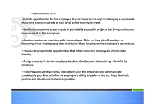 •Provide opportunities for the employee to experience increasingly challenging assignments.
Make sure he/she succeeds at each level before moving forward.
•Enable the employee to participate in potentially successful projects that bring continuous
improvement to the workplace.
•Provide one-to-one coaching with the employee. This coaching should emphasize
improving what the employee does well rather than focusing on the employee's weaknesses.
•Provide developmental opportunities that reflect what the employee is interested in
learning.
•Assign a successful senior employee to play a developmental mentoring role with the
employee.
•Hold frequent, positive verbal interactions with the employee and communicate
consistently your firm belief in the employee's ability to perform the job. Keep feedback
positive and developmental where possible.
Improvement tools
 