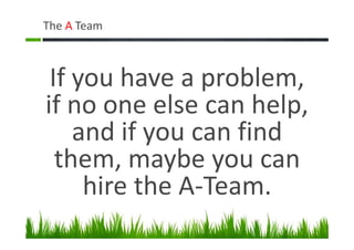 The A Team
If you have a problem,
if no one else can help,
and if you can find
them, maybe you can
hire the A-Team.
 
