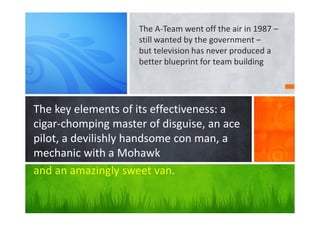 The key elements of its effectiveness: a
cigar-chomping master of disguise, an ace
pilot, a devilishly handsome con man, a
mechanic with a Mohawk
and an amazingly sweet van.
The A-Team went off the air in 1987 –
still wanted by the government –
but television has never produced a
better blueprint for team building
 