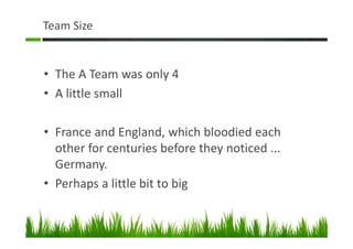 Team Size
• The A Team was only 4
• A little small
• France and England, which bloodied each
other for centuries before they noticed ...
Germany.
• Perhaps a little bit to big
 