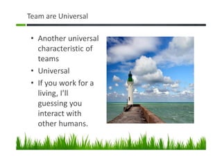 Team are Universal
• Another universal
characteristic of
teams
• Universal
• If you work for a
living, I’ll
guessing you
interact with
other humans.
 