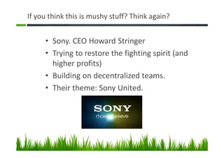 If you think this is mushy stuff? Think again?
• Sony. CEO Howard Stringer
• Trying to restore the fighting spirit (and
higher profits)
• Building on decentralized teams.
• Their theme: Sony United.
 