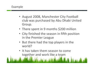 Example
• August 2008, Manchester City Football
club was purchased by Abu Dhabi United
Group.
• There spent in 9 months $200 million
• City finished the season in fifth position
in the Premier League
• But there had the top players in the
world?
• It has taken them season to come
together and work like a team
 