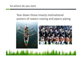 So where do you start
Tear down those treacly motivational
posters of rowers rowing and pipers piping
 