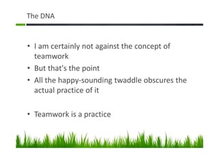 The DNA
• I am certainly not against the concept of
teamwork
• But that's the point
• All the happy-sounding twaddle obscures the
actual practice of it
• Teamwork is a practice
 