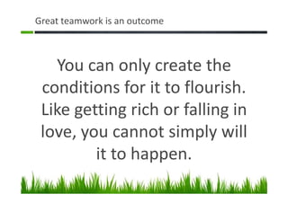Great teamwork is an outcome
You can only create the
conditions for it to flourish.
Like getting rich or falling in
love, you cannot simply will
it to happen.
 