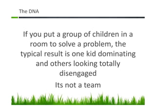 The DNA
If you put a group of children in a
room to solve a problem, the
typical result is one kid dominating
and others looking totally
disengaged
Its not a team
 