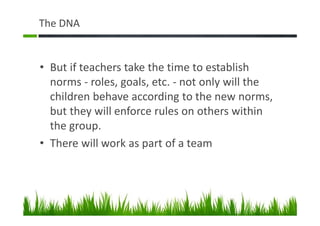 The DNA
• But if teachers take the time to establish
norms - roles, goals, etc. - not only will the
children behave according to the new norms,
but they will enforce rules on others within
the group.
• There will work as part of a team
 